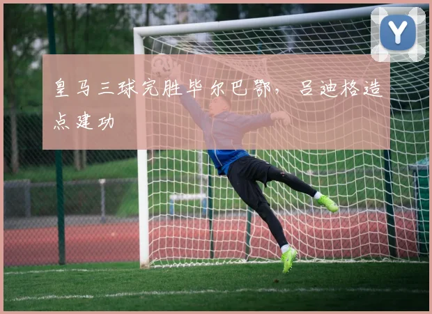 皇马三球完胜毕尔巴鄂，吕迪格造点建功