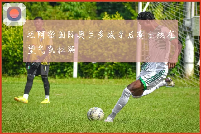 迈阿密国际奥兰多城季后赛出线在望气氛拉满