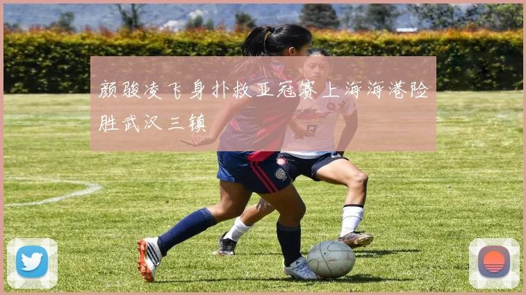 颜骏凌飞身扑救亚冠赛上海海港险胜武汉三镇