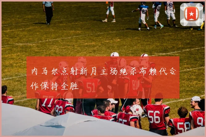 内马尔点射新月主场绝杀布赖代合作保持全胜