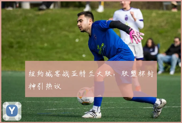 纽约城客战亚特兰大联，联盟杯封神引热议