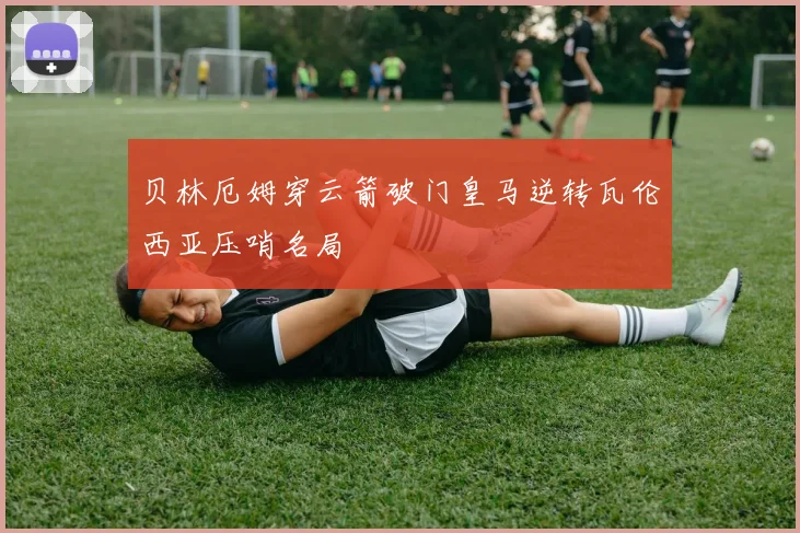 贝林厄姆穿云箭破门皇马逆转瓦伦西亚压哨名局