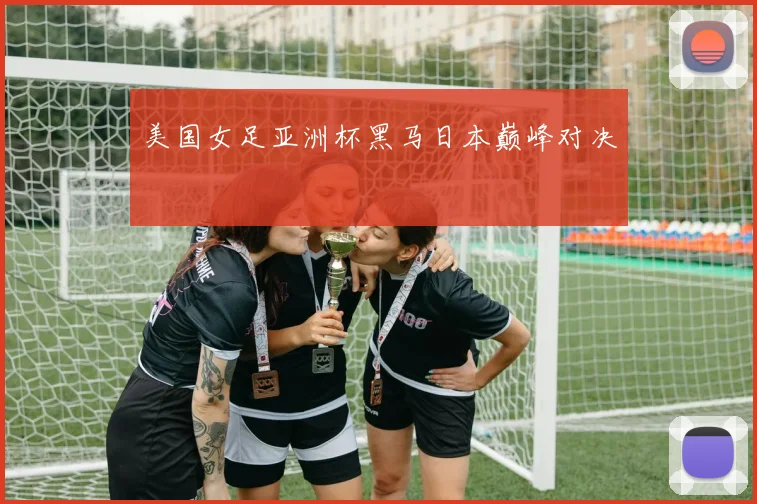 美国女足亚洲杯黑马日本巅峰对决