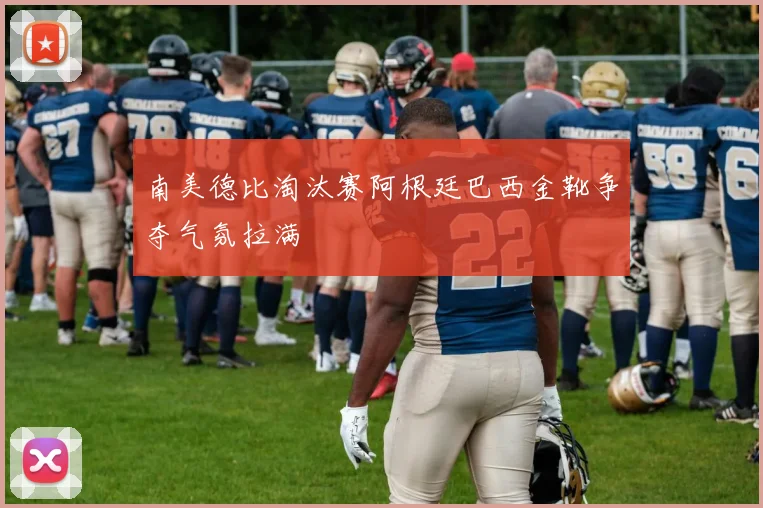 南美德比淘汰赛阿根廷巴西金靴争夺气氛拉满