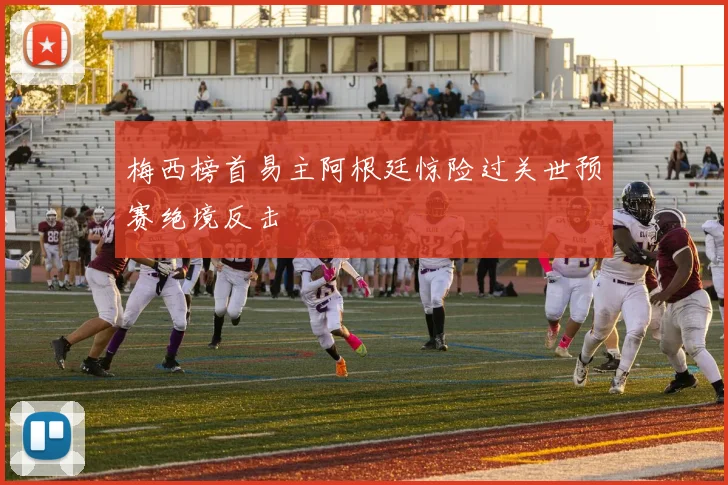 梅西榜首易主阿根廷惊险过关世预赛绝境反击