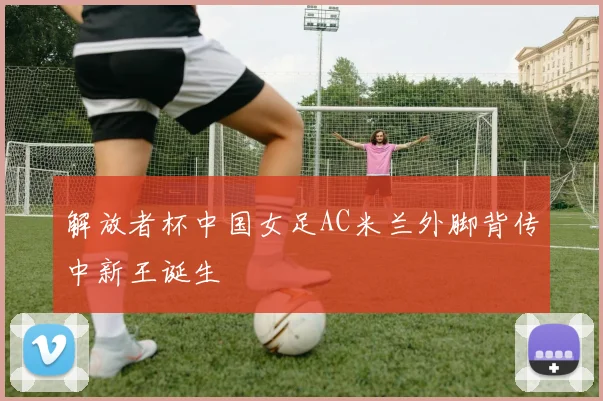 解放者杯中国女足AC米兰外脚背传中新王诞生