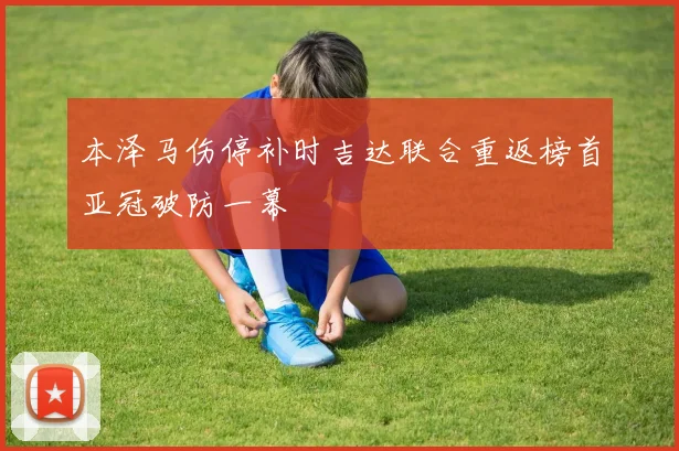 本泽马伤停补时吉达联合重返榜首亚冠破防一幕
