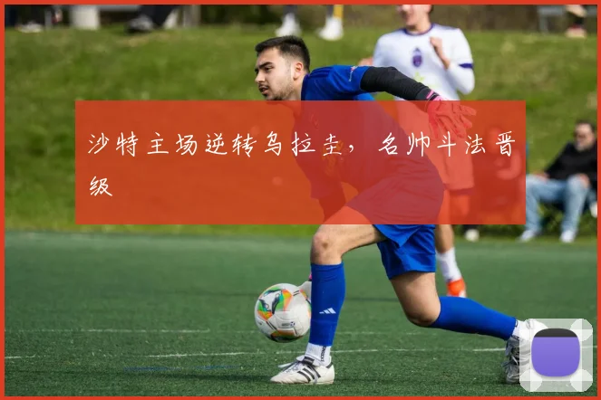 沙特主场逆转乌拉圭，名帅斗法晋级