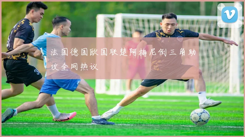 法国德国欧国联楚阿梅尼倒三角助攻全网热议