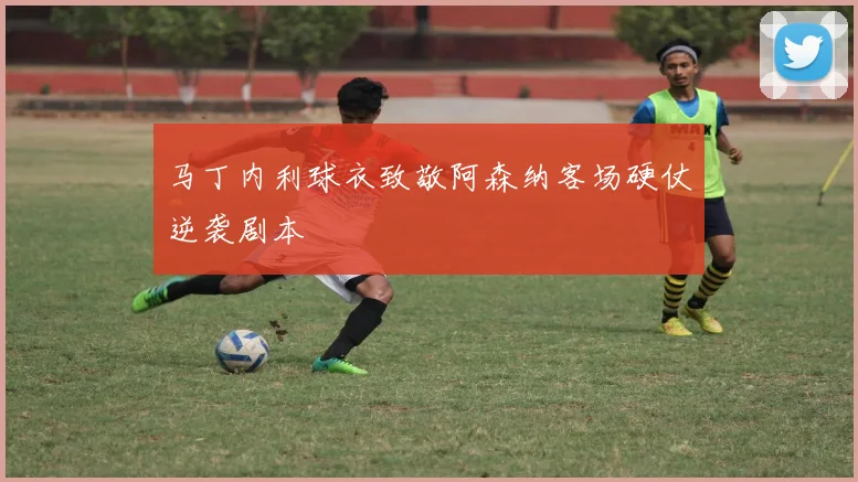 马丁内利球衣致敬阿森纳客场硬仗逆袭剧本