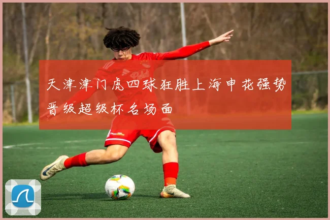 天津津门虎四球狂胜上海申花强势晋级超级杯名场面