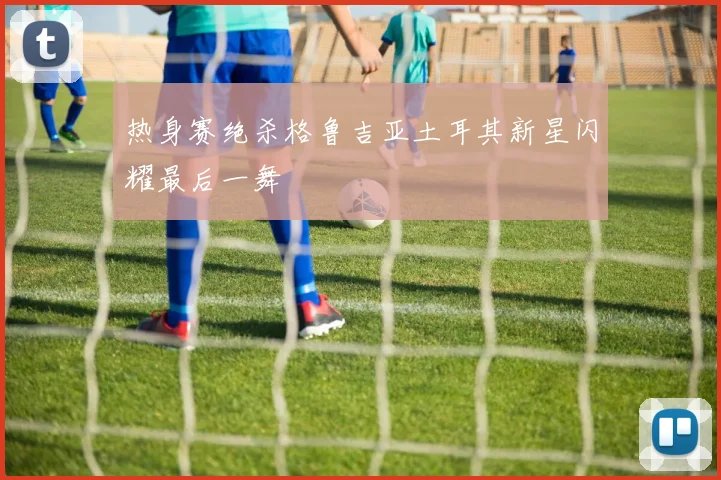 热身赛绝杀格鲁吉亚土耳其新星闪耀最后一舞