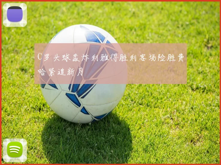 C罗头球轰炸利雅得胜利客场险胜费哈紧追新月