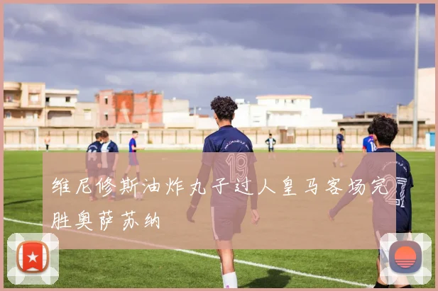 维尼修斯油炸丸子过人皇马客场完胜奥萨苏纳