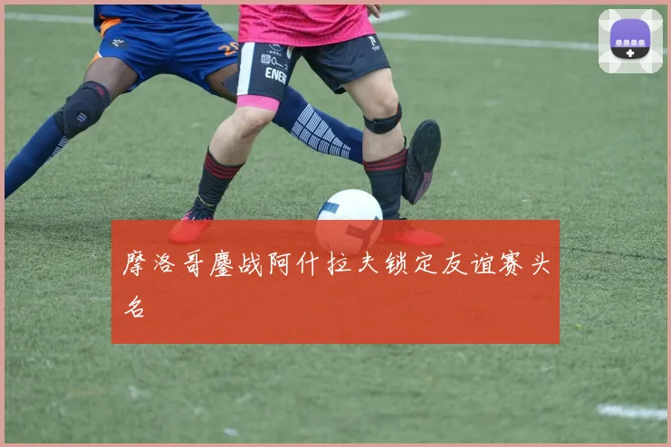 摩洛哥鏖战阿什拉夫锁定友谊赛头名