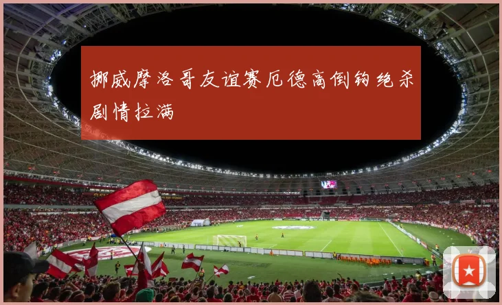 挪威摩洛哥友谊赛厄德高倒钩绝杀剧情拉满
