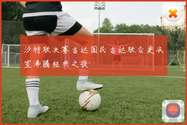 沙特联决赛吉达国民吉达联合更衣室沸腾经典之夜