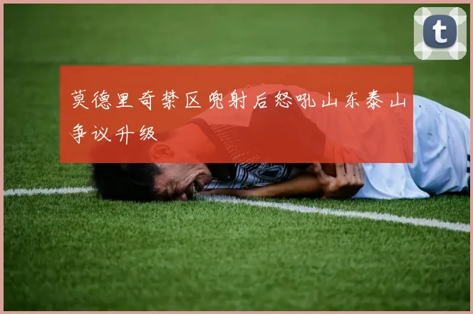 莫德里奇禁区兜射后怒吼山东泰山争议升级