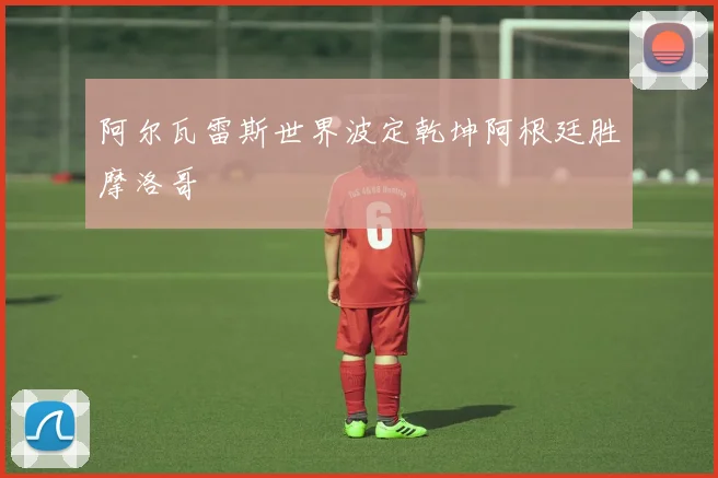 阿尔瓦雷斯世界波定乾坤阿根廷胜摩洛哥