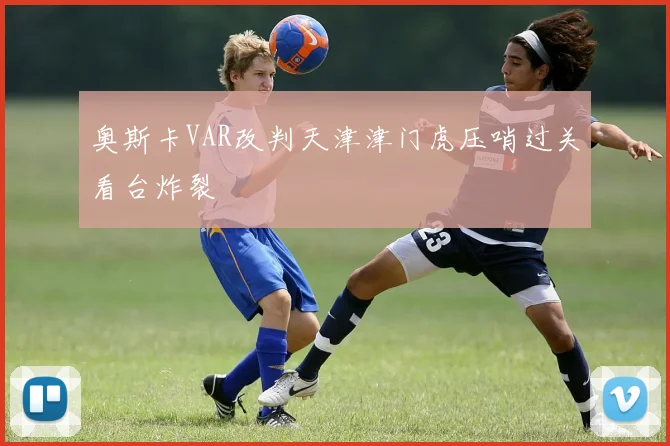 奥斯卡VAR改判天津津门虎压哨过关看台炸裂