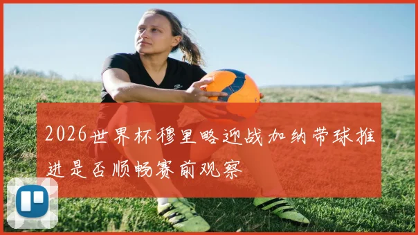 2026世界杯穆里略迎战加纳带球推进是否顺畅赛前观察