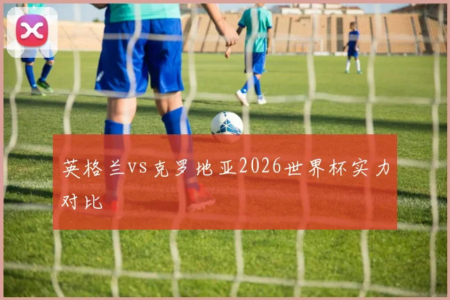 英格兰vs克罗地亚2026世界杯实力对比