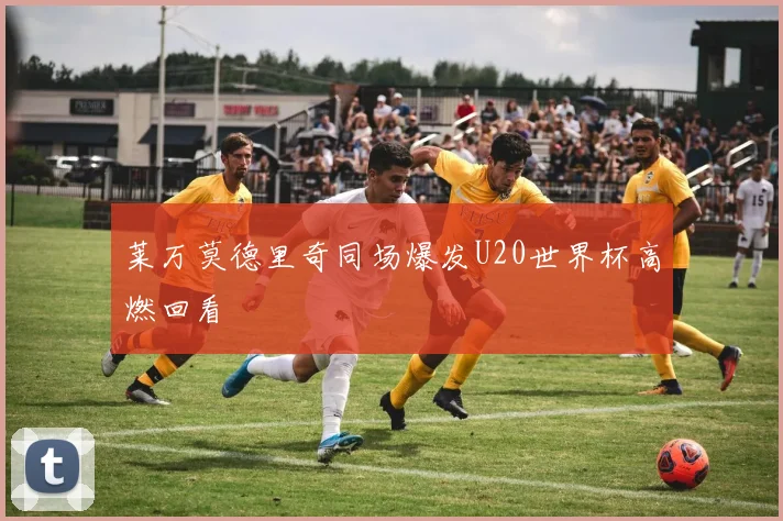 莱万莫德里奇同场爆发U20世界杯高燃回看
