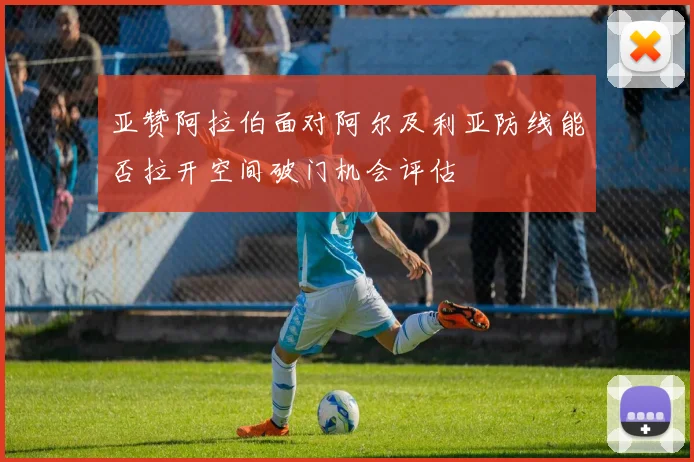 亚赞阿拉伯面对阿尔及利亚防线能否拉开空间破门机会评估