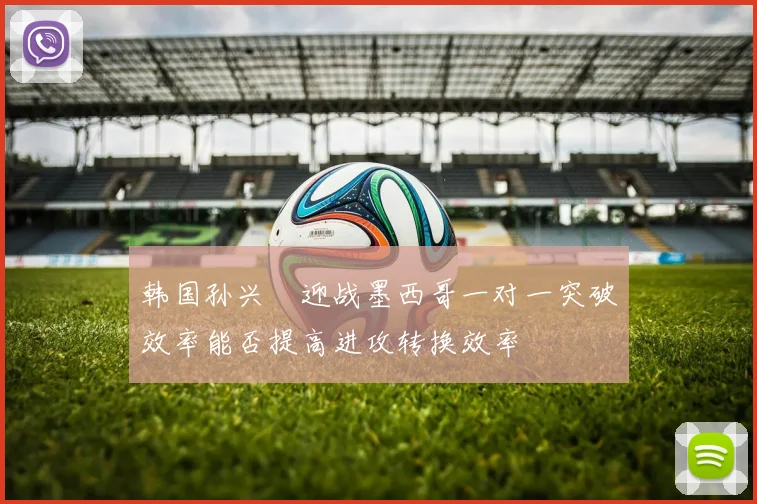 韩国孙兴慜迎战墨西哥一对一突破效率能否提高进攻转换效率