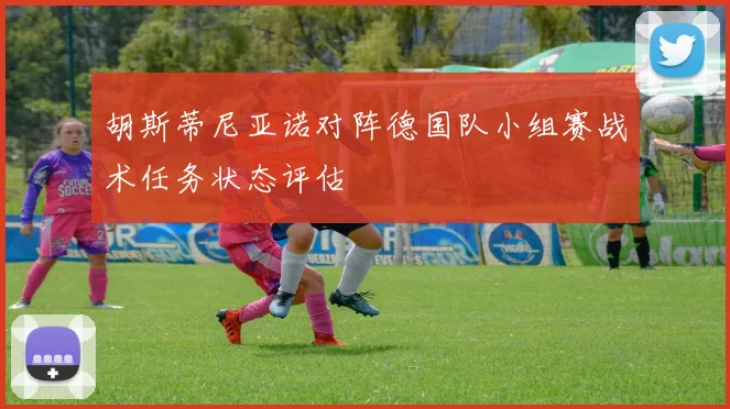 胡斯蒂尼亚诺对阵德国队小组赛战术任务状态评估