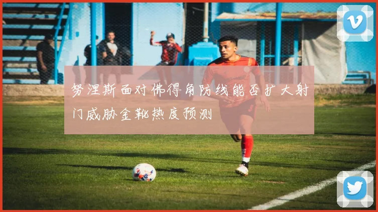 努涅斯面对佛得角防线能否扩大射门威胁金靴热度预测