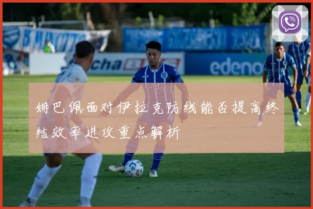 姆巴佩面对伊拉克防线能否提高终结效率进攻重点解析