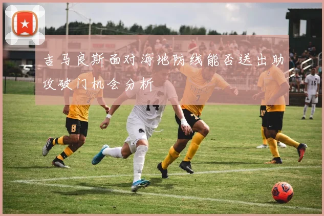 吉马良斯面对海地防线能否送出助攻破门机会分析