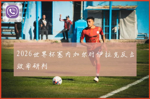 2026世界杯塞内加尔对伊拉克反击效率研判