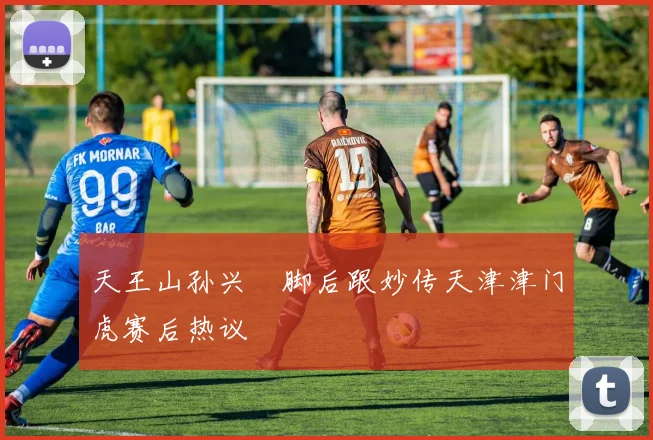 天王山孙兴慜脚后跟妙传天津津门虎赛后热议