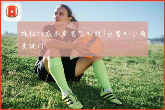 维拉vs威尼斯客队补时9分替补小角度破门