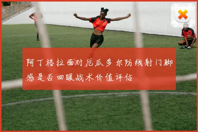 阿丁格拉面对厄瓜多尔防线射门脚感是否回暖战术价值评估
