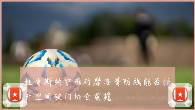 杜肯斯纳宗面对摩洛哥防线能否拉开空间破门机会前瞻