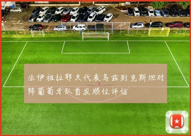 法伊祖拉耶夫代表乌兹别克斯坦对阵葡萄牙队首发顺位评估
