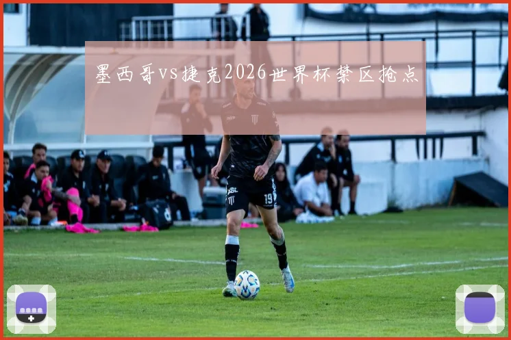 墨西哥vs捷克2026世界杯禁区抢点