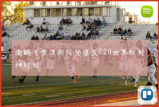 谢鹏飞努涅斯同场爆发U20世界杯封神时刻