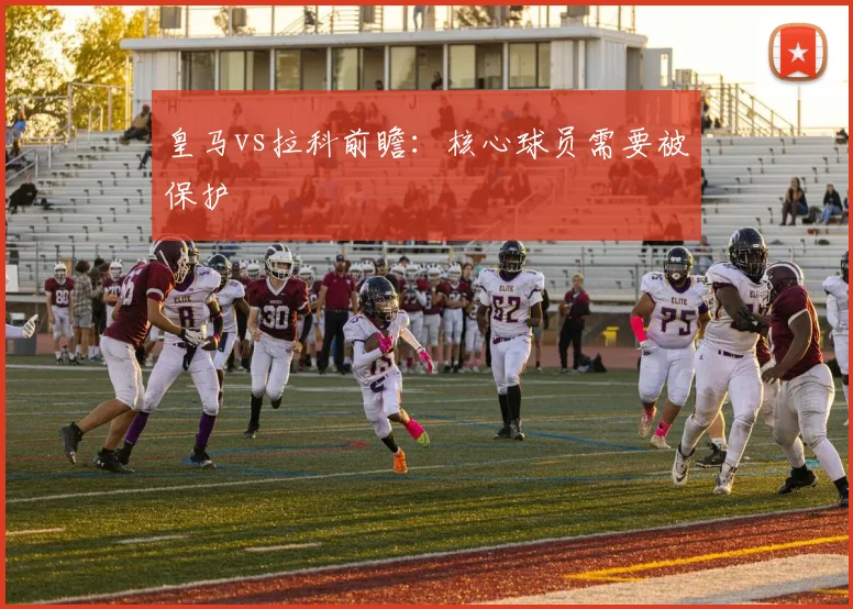皇马vs拉科前瞻：核心球员需要被保护