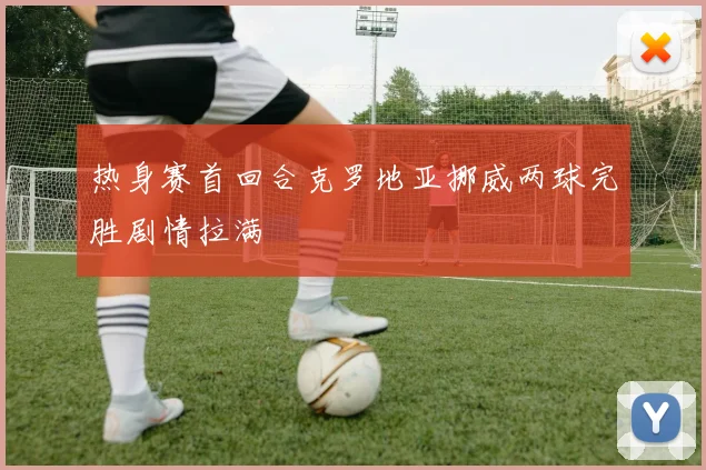热身赛首回合克罗地亚挪威两球完胜剧情拉满