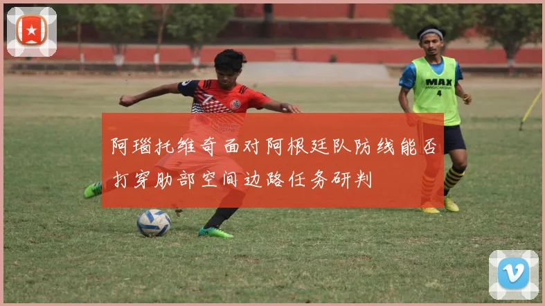 阿瑙托维奇面对阿根廷队防线能否打穿肋部空间边路任务研判