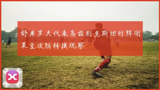 舒库罗夫代表乌兹别克斯坦对阵刚果金攻防转换观察