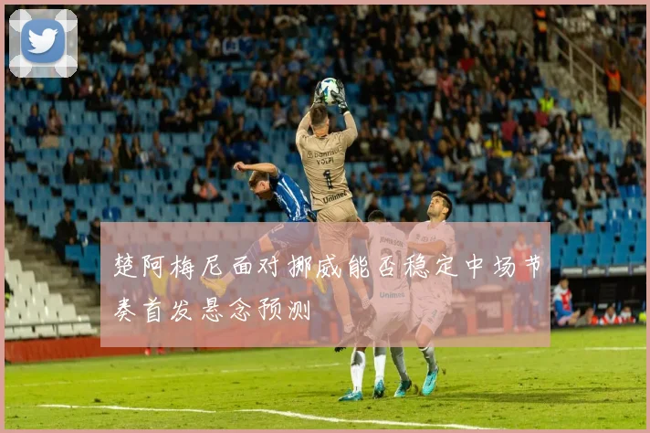 楚阿梅尼面对挪威能否稳定中场节奏首发悬念预测
