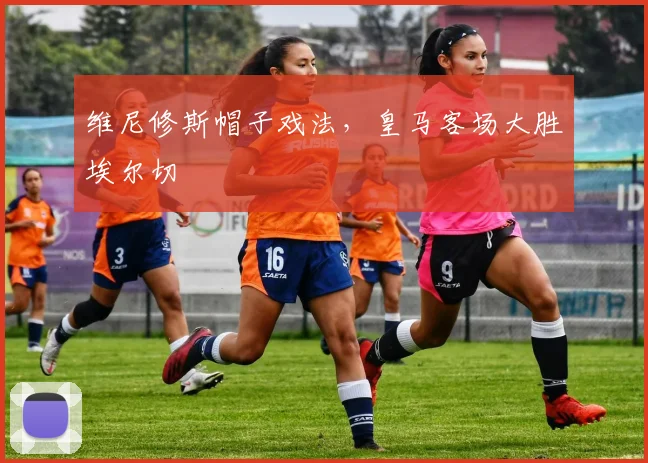 维尼修斯帽子戏法，皇马客场大胜埃尔切