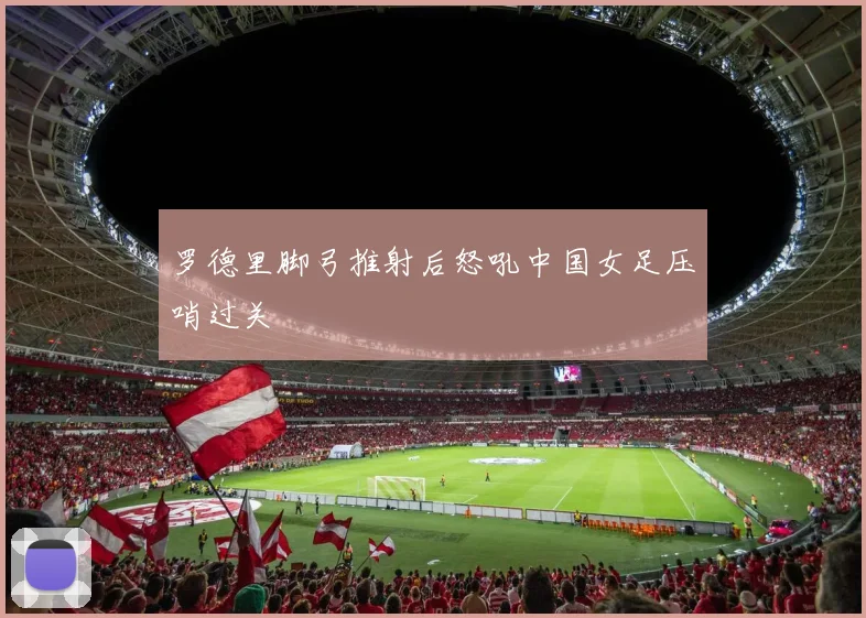 罗德里脚弓推射后怒吼中国女足压哨过关