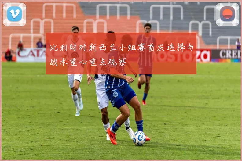 比利时对新西兰小组赛首发选择与战术重心重点观察