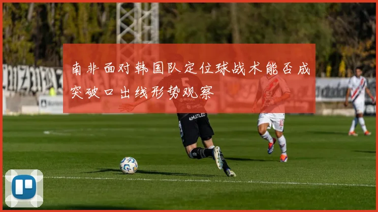 南非面对韩国队定位球战术能否成突破口出线形势观察